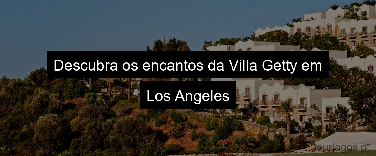Descubra os encantos da Villa Getty em Los Angeles