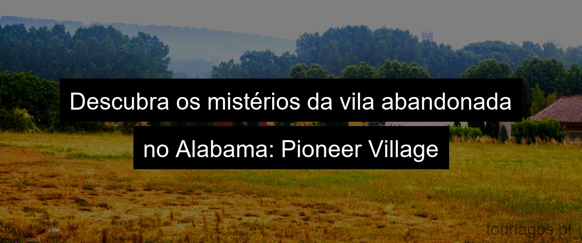 Descubra os mistérios da vila abandonada no Alabama: Pioneer Village