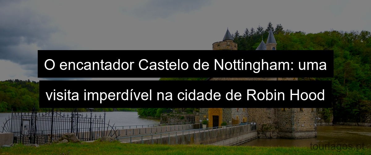 O encantador Castelo de Nottingham: uma visita imperdível na cidade de Robin Hood