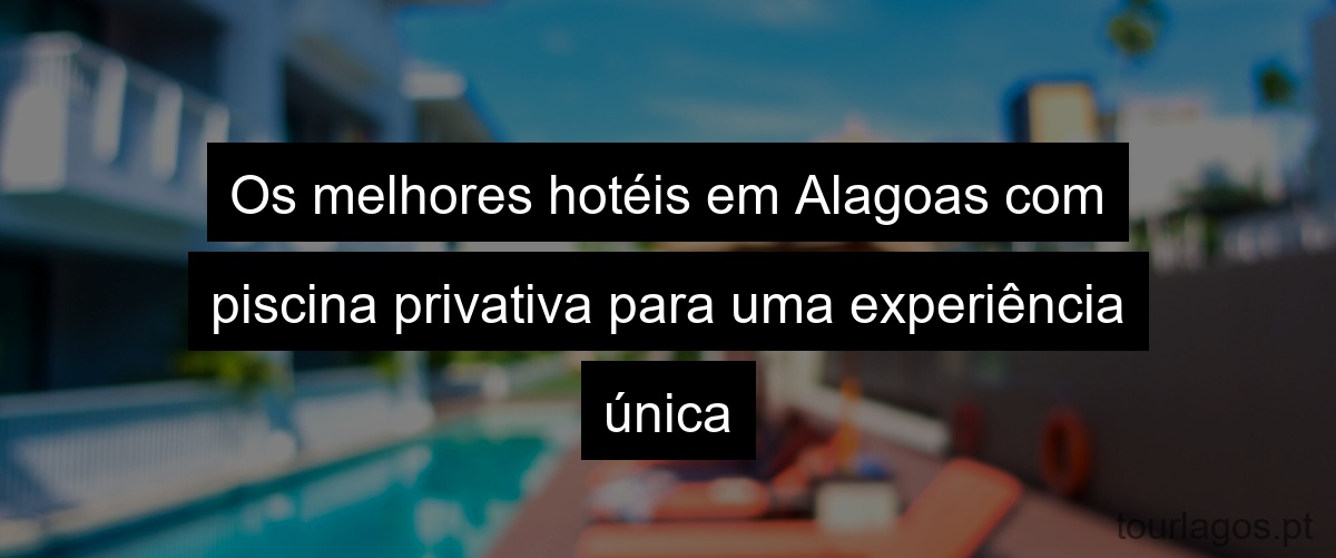 Os melhores hotéis em Alagoas com piscina privativa para uma experiência única