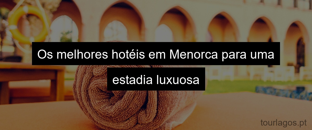 Os melhores hotéis em Menorca para uma estadia luxuosa