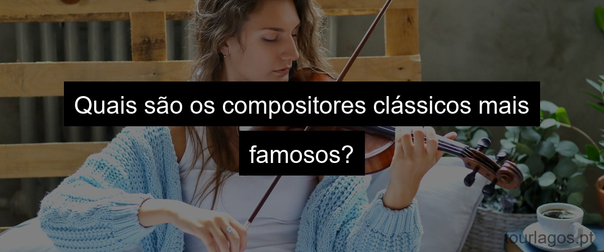 Quais são os compositores clássicos mais famosos?