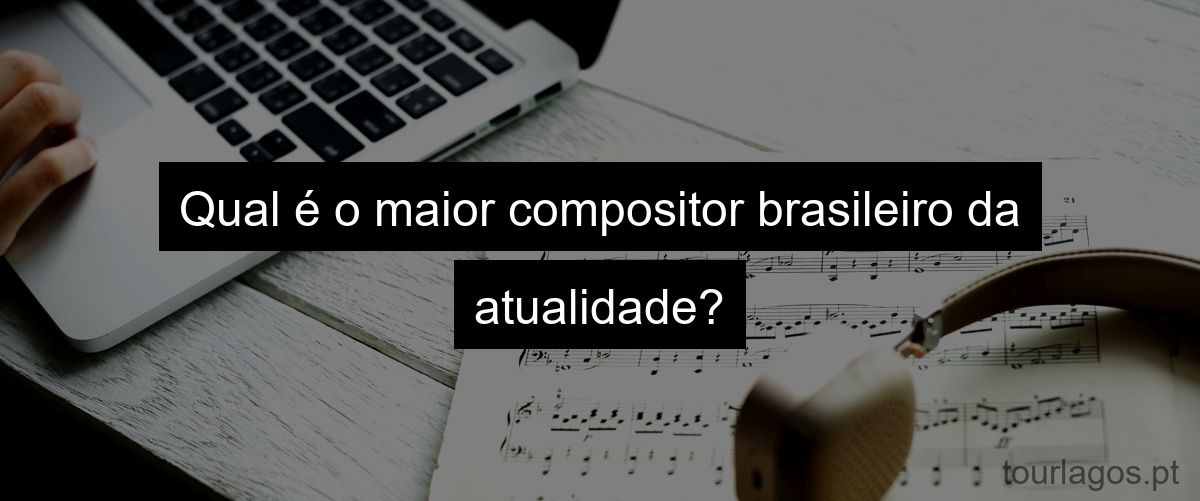 Qual é o maior compositor brasileiro da atualidade?