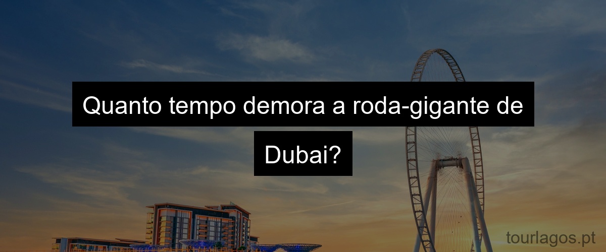 Quanto tempo demora a roda-gigante de Dubai?