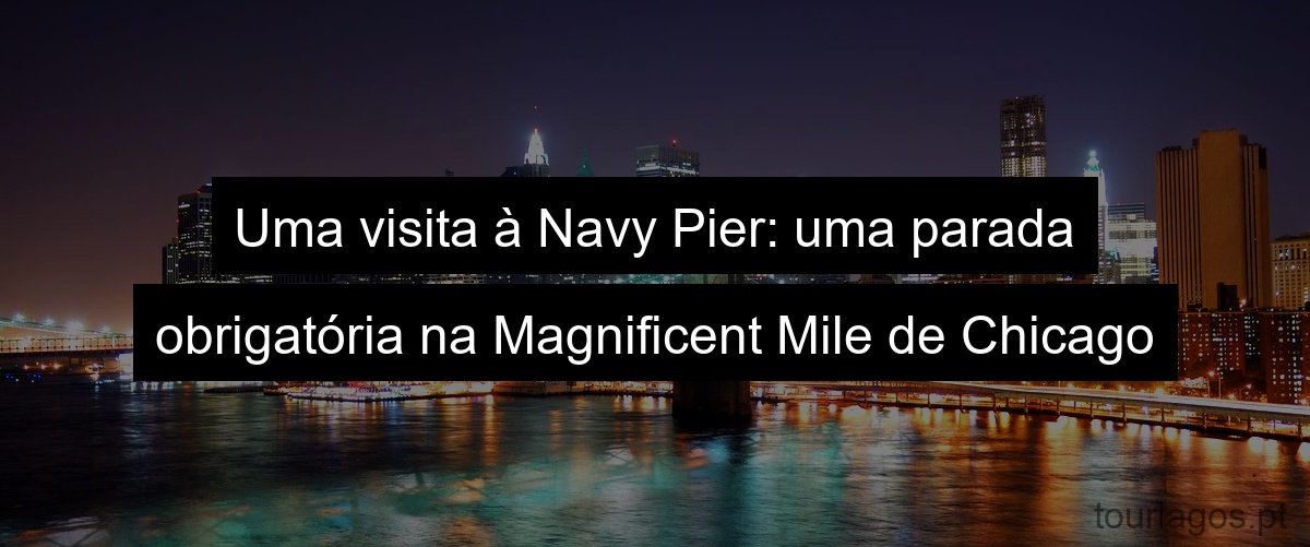 Uma visita à Navy Pier: uma parada obrigatória na Magnificent Mile de Chicago